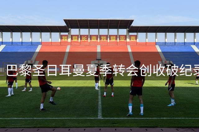 巴黎圣日耳曼夏季转会创收破纪录